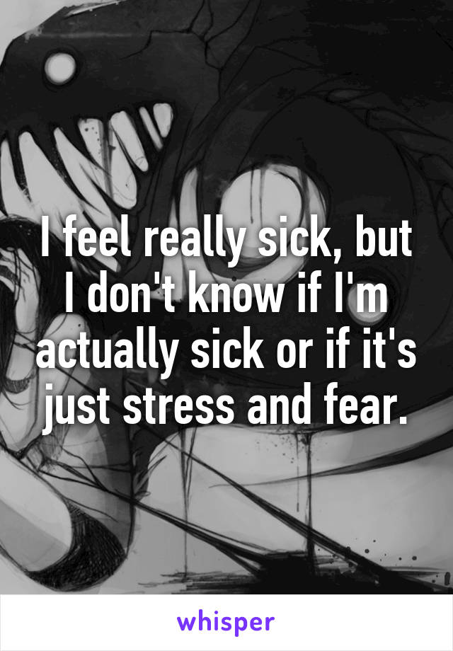 I feel really sick, but I don't know if I'm actually sick or if it's just stress and fear.