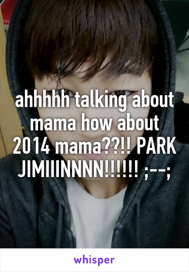 ahhhhh talking about mama how about 2014 mama??!! PARK JIMIIINNNN!!!!!! ;--;