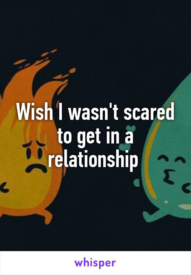 Wish I wasn't scared to get in a relationship 