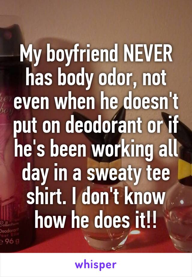 My boyfriend NEVER has body odor, not even when he doesn't put on deodorant or if he's been working all day in a sweaty tee shirt. I don't know how he does it!!