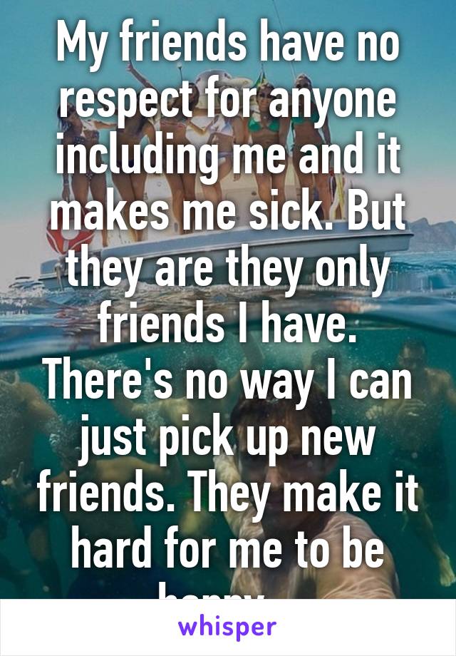 My friends have no respect for anyone including me and it makes me sick. But they are they only friends I have. There's no way I can just pick up new friends. They make it hard for me to be happy...