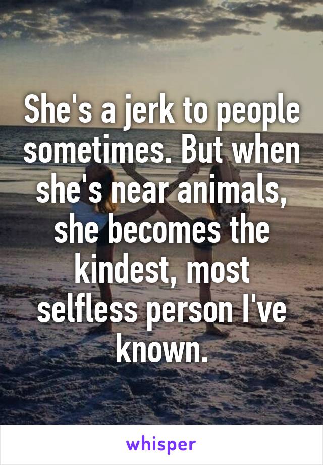 She's a jerk to people sometimes. But when she's near animals, she becomes the kindest, most selfless person I've known.