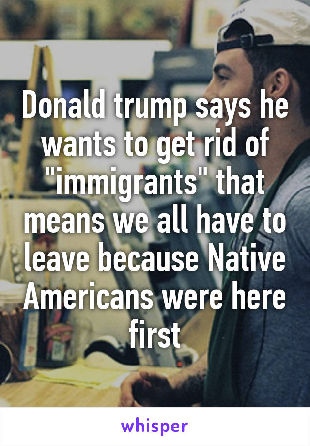 Donald trump says he wants to get rid of "immigrants" that means we all have to leave because Native Americans were here first