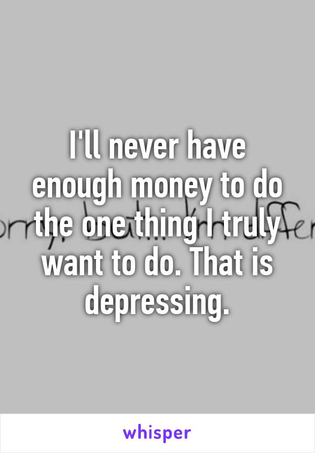 I'll never have enough money to do the one thing I truly want to do. That is depressing.