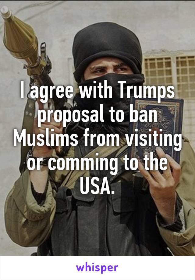 I agree with Trumps proposal to ban Muslims from visiting or comming to the USA.