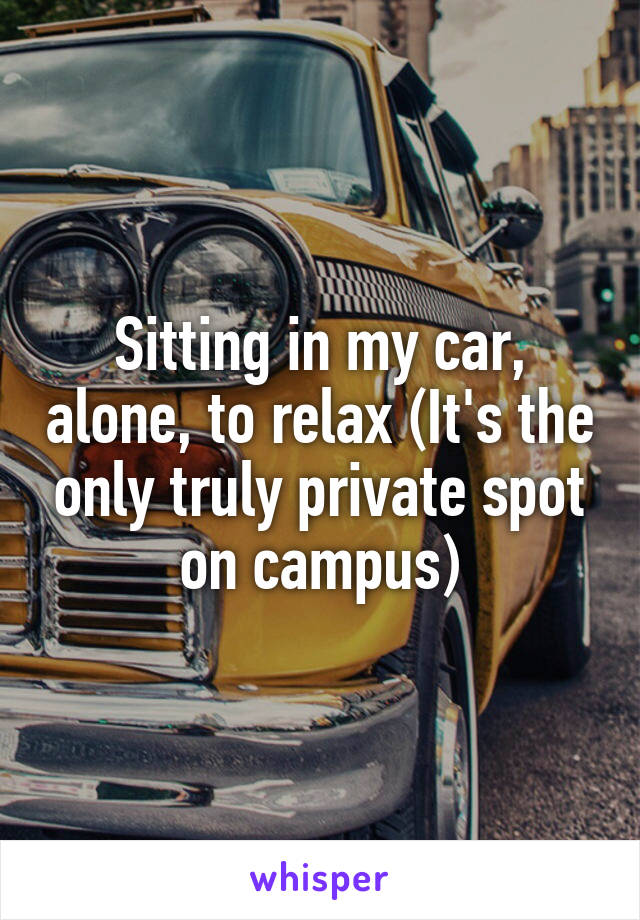 Sitting in my car, alone, to relax (It's the only truly private spot on campus)