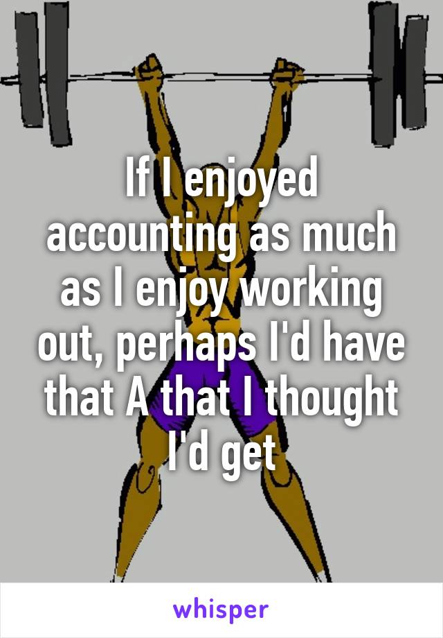 If I enjoyed accounting as much as I enjoy working out, perhaps I'd have that A that I thought I'd get