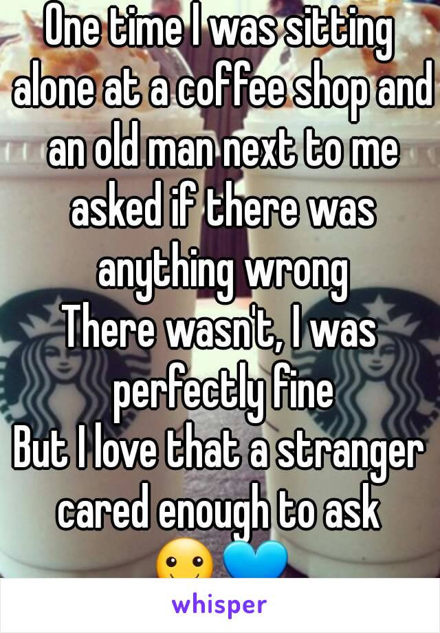 One time I was sitting alone at a coffee shop and an old man next to me asked if there was anything wrong
There wasn't, I was perfectly fine
But I love that a stranger cared enough to ask 
☺💙
