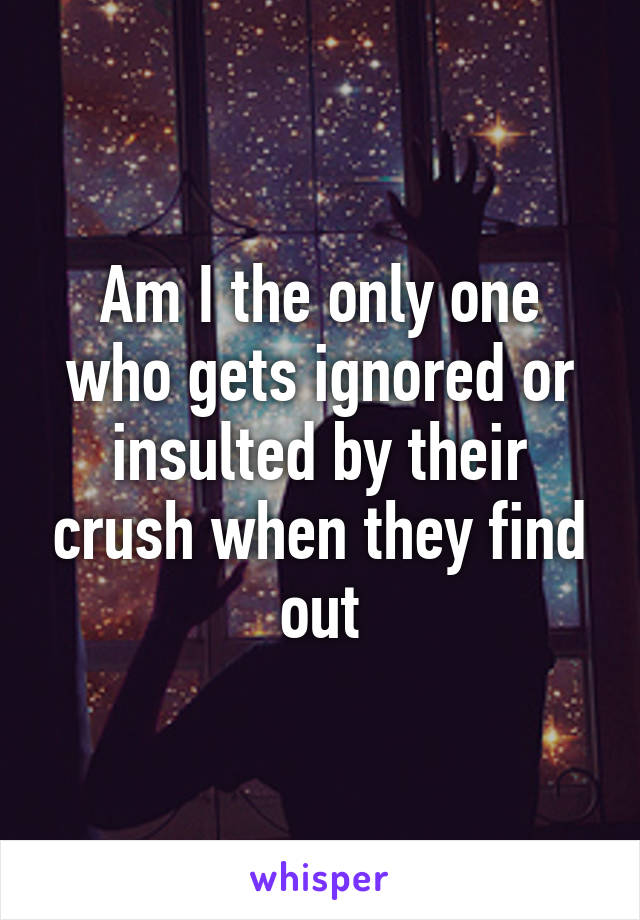 Am I the only one who gets ignored or insulted by their crush when they find out