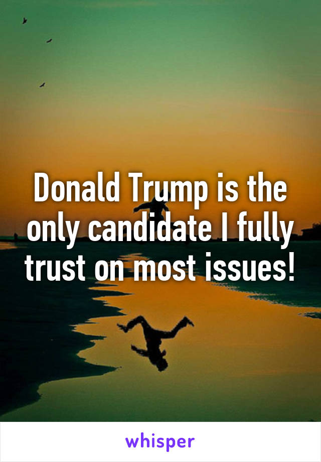 Donald Trump is the only candidate I fully trust on most issues!