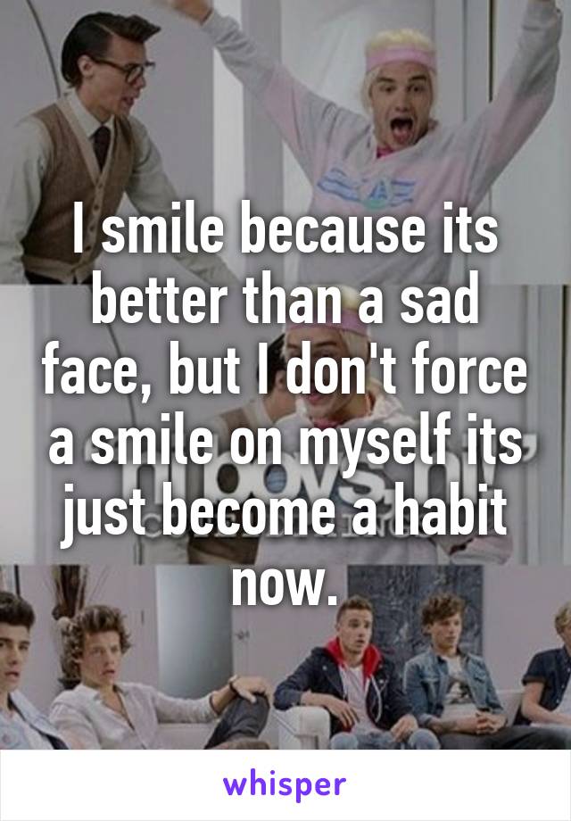 I smile because its better than a sad face, but I don't force a smile on myself its just become a habit now.