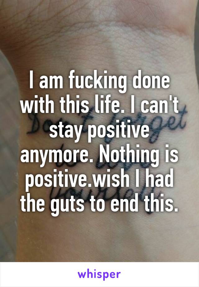 I am fucking done with this life. I can't stay positive anymore. Nothing is positive.wish I had the guts to end this.