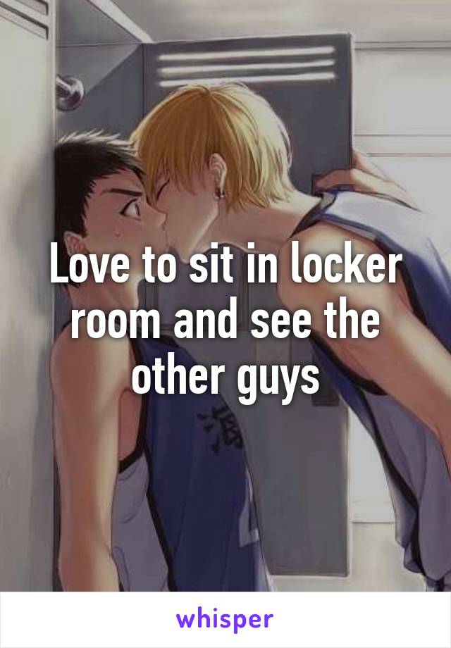 Love to sit in locker room and see the other guys