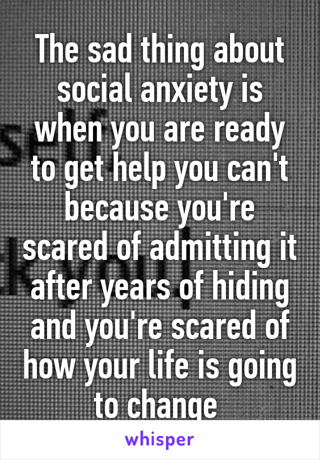 The sad thing about social anxiety is when you are ready to get help you can't because you're scared of admitting it after years of hiding and you're scared of how your life is going to change 