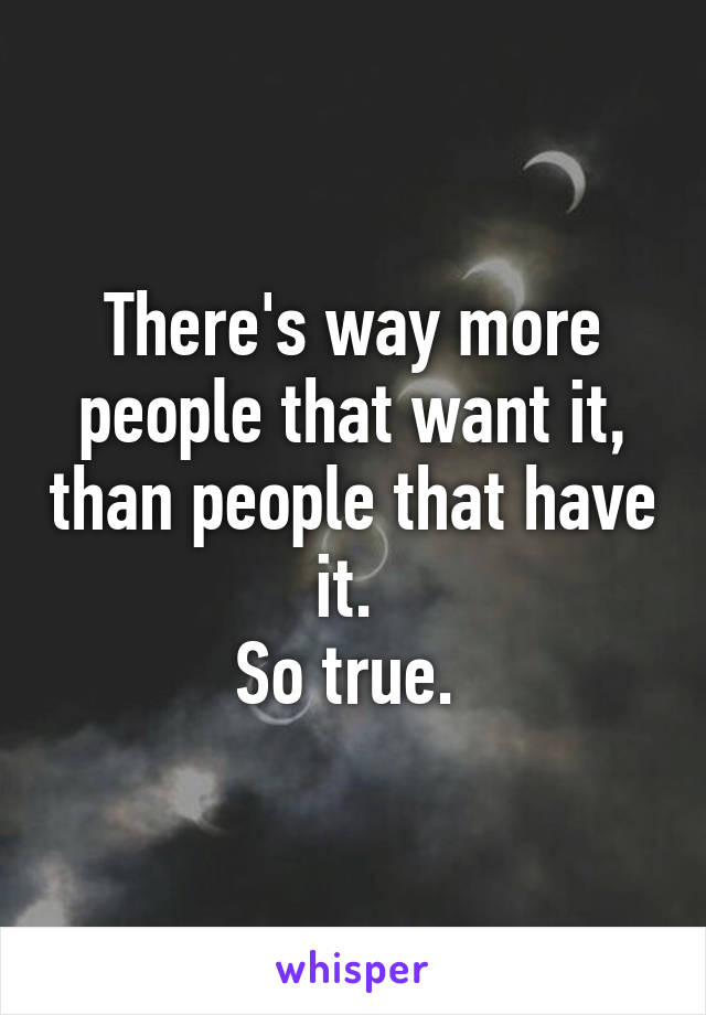 There's way more people that want it, than people that have it. 
So true. 