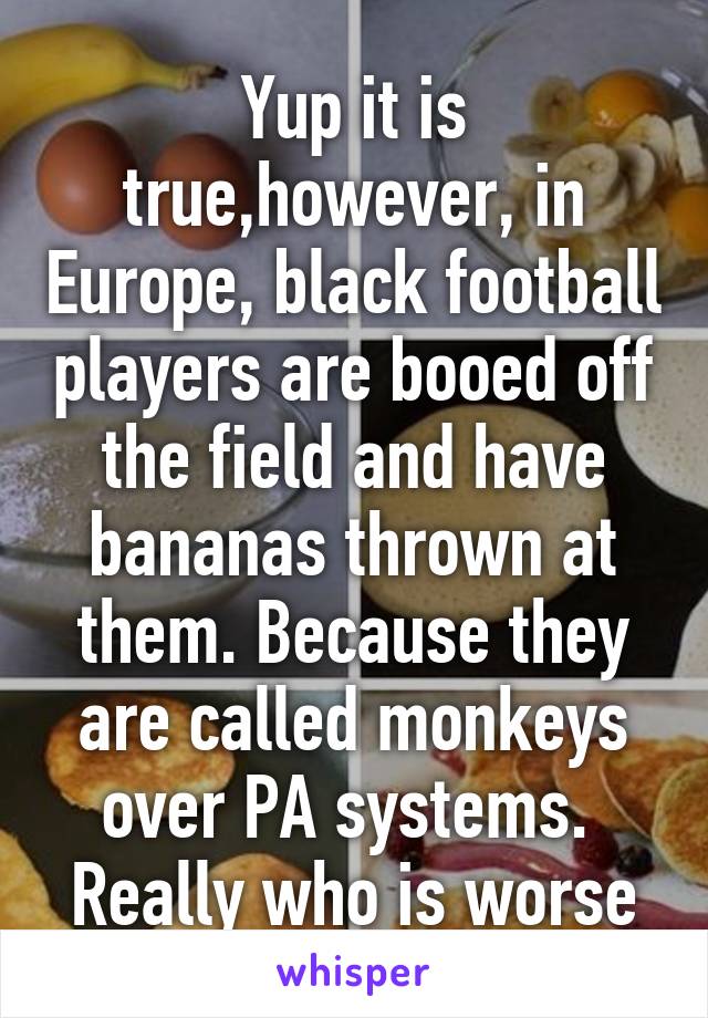 Yup it is true,however, in Europe, black football players are booed off the field and have bananas thrown at them. Because they are called monkeys over PA systems. 
Really who is worse