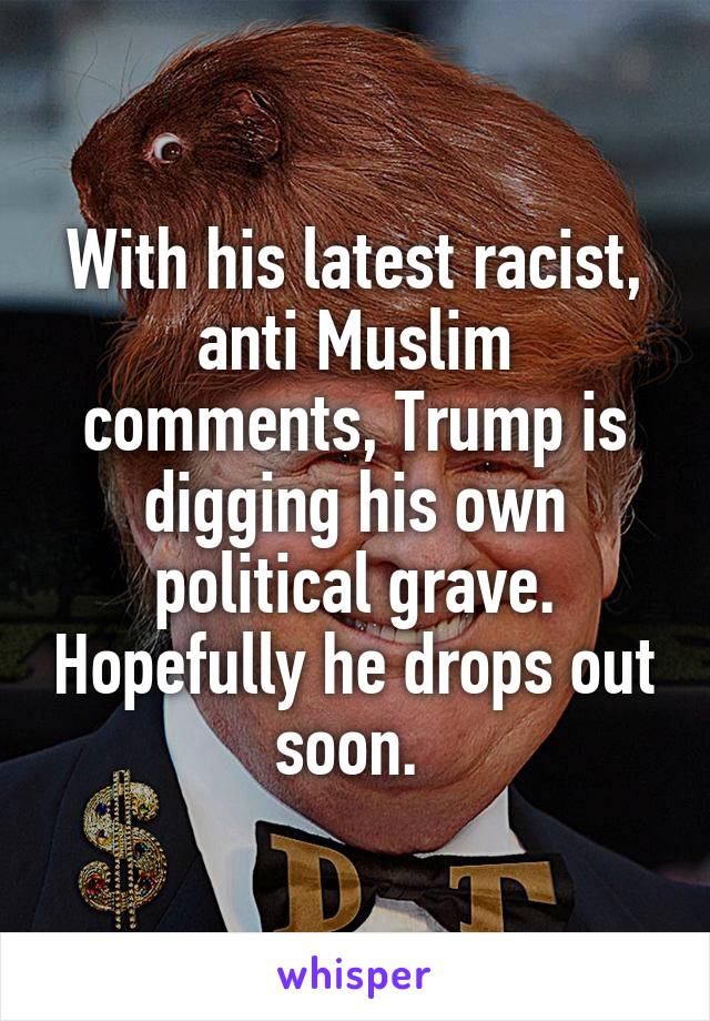 With his latest racist, anti Muslim comments, Trump is digging his own political grave. Hopefully he drops out soon. 