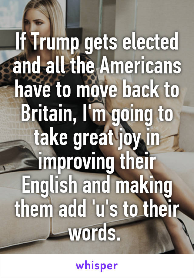 If Trump gets elected and all the Americans have to move back to Britain, I'm going to take great joy in improving their English and making them add 'u's to their words. 