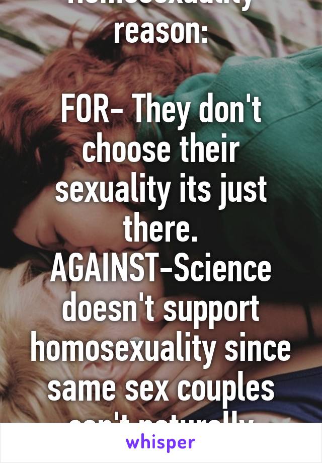 Homosexuality reason:

FOR- They don't choose their sexuality its just there.
AGAINST-Science doesn't support homosexuality since same sex couples can't naturally reproduce