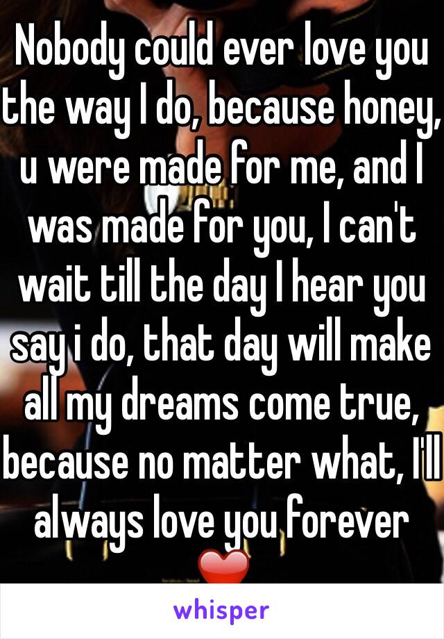 Nobody could ever love you the way I do, because honey, u were made for me, and I was made for you, I can't wait till the day I hear you say i do, that day will make all my dreams come true, because no matter what, I'll always love you forever ❤️