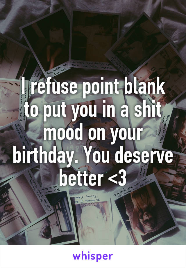 I refuse point blank to put you in a shit mood on your birthday. You deserve better <3