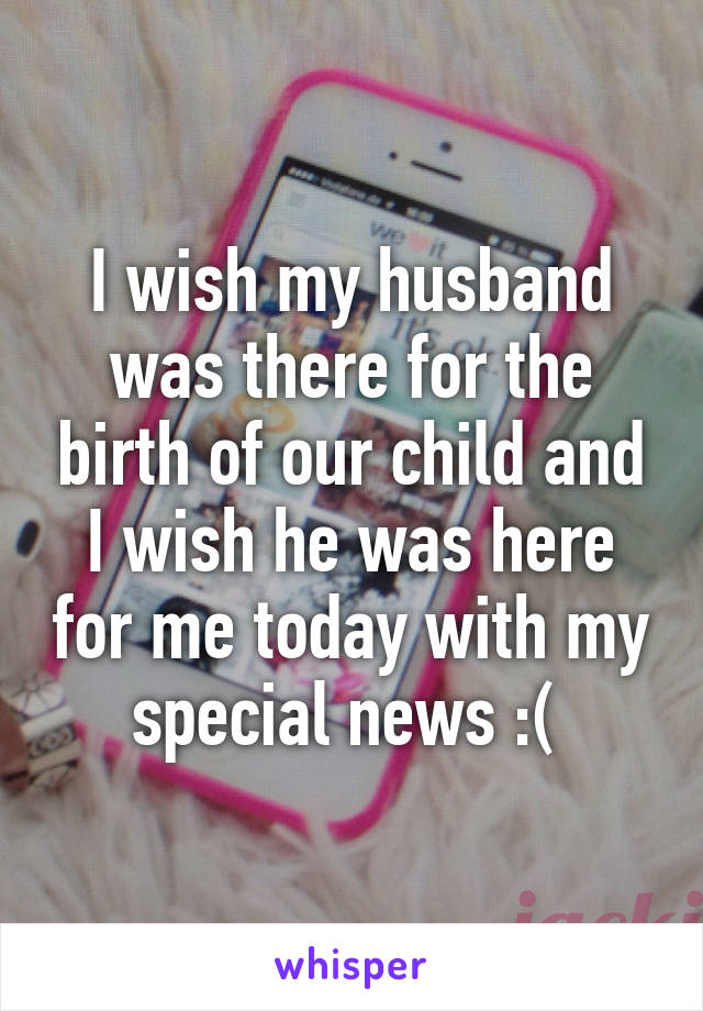 I wish my husband was there for the birth of our child and I wish he was here for me today with my special news :( 