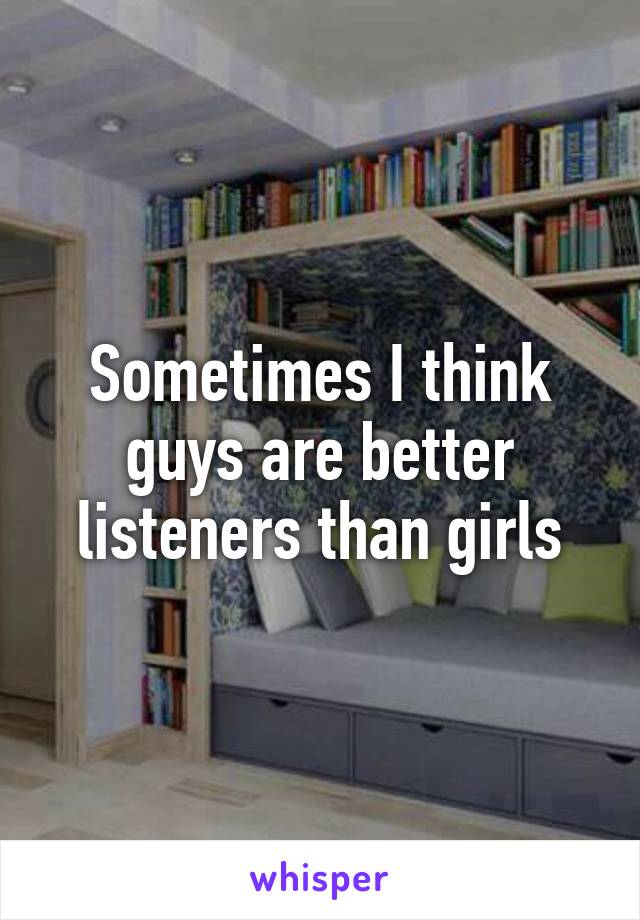 Sometimes I think guys are better listeners than girls