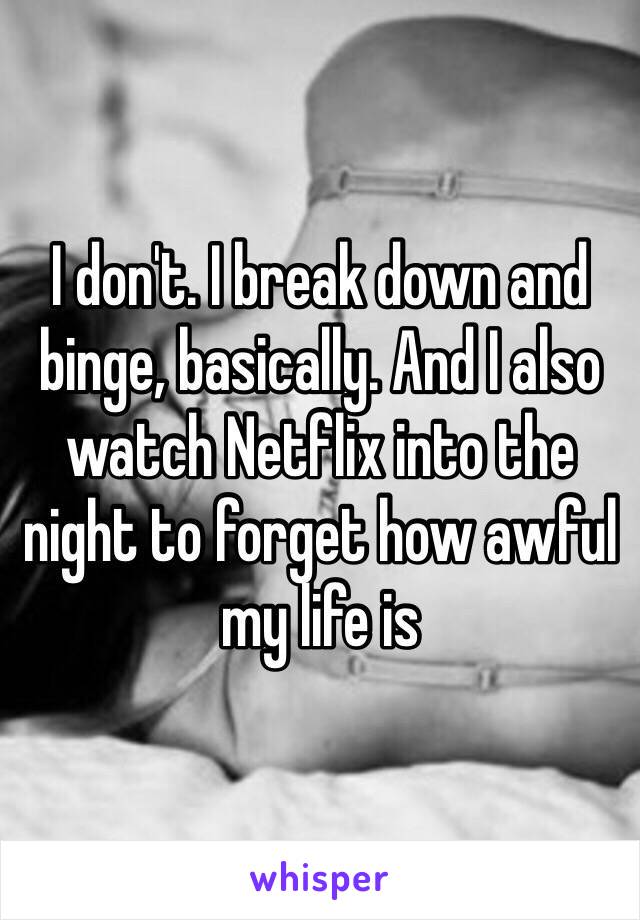 I don't. I break down and binge, basically. And I also watch Netflix into the night to forget how awful my life is