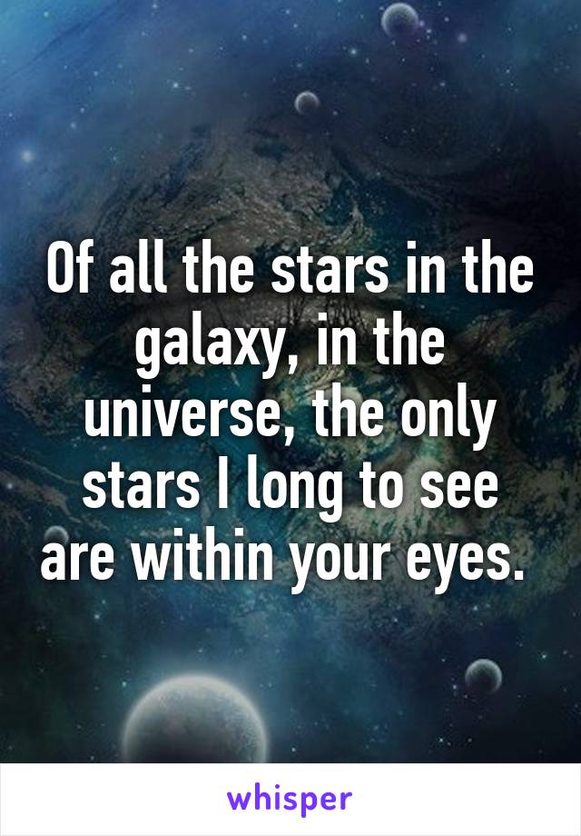 Of all the stars in the galaxy, in the universe, the only stars I long to see are within your eyes. 