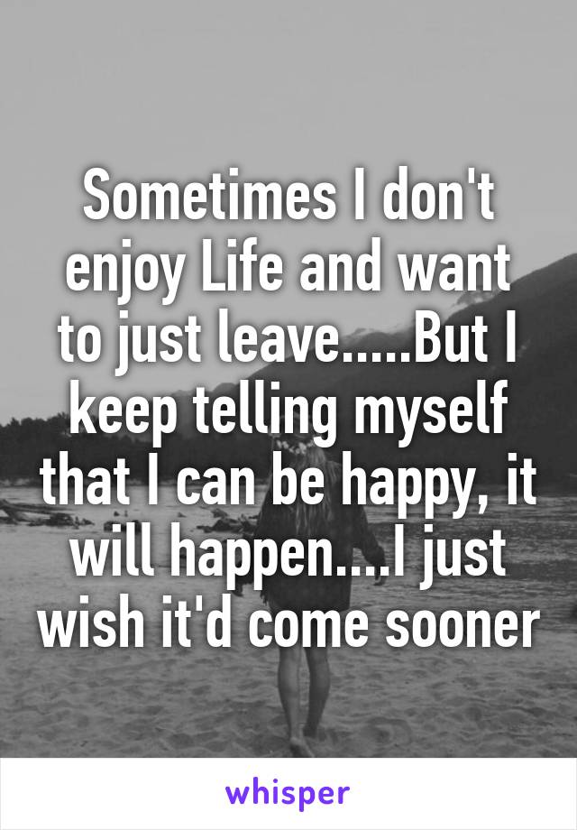 Sometimes I don't enjoy Life and want to just leave.....But I keep telling myself that I can be happy, it will happen....I just wish it'd come sooner