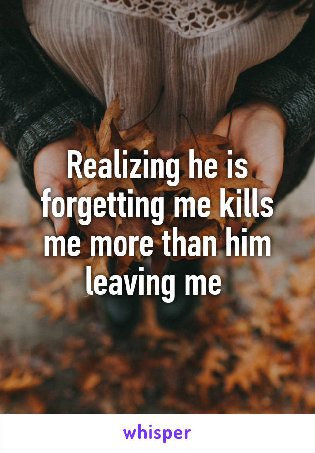 Realizing he is forgetting me kills me more than him leaving me 