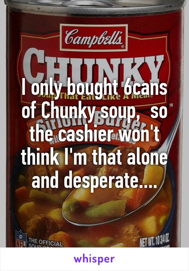 I only bought 6cans of Chunky soup,  so the cashier won't think I'm that alone and desperate....