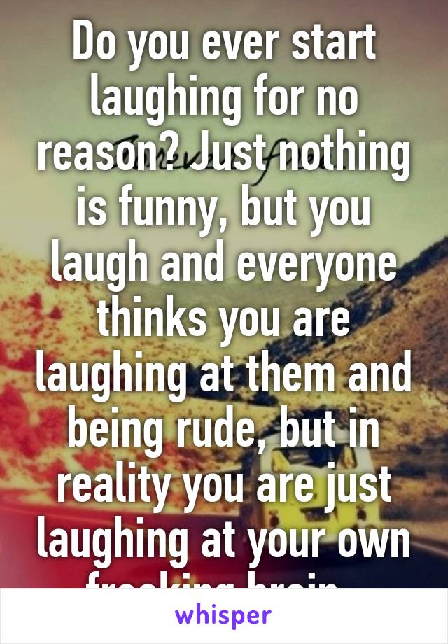 Do you ever start laughing for no reason? Just nothing is funny, but you laugh and everyone thinks you are laughing at them and being rude, but in reality you are just laughing at your own freaking brain. 