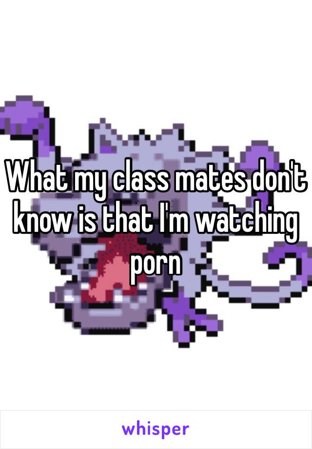 What my class mates don't know is that I'm watching porn