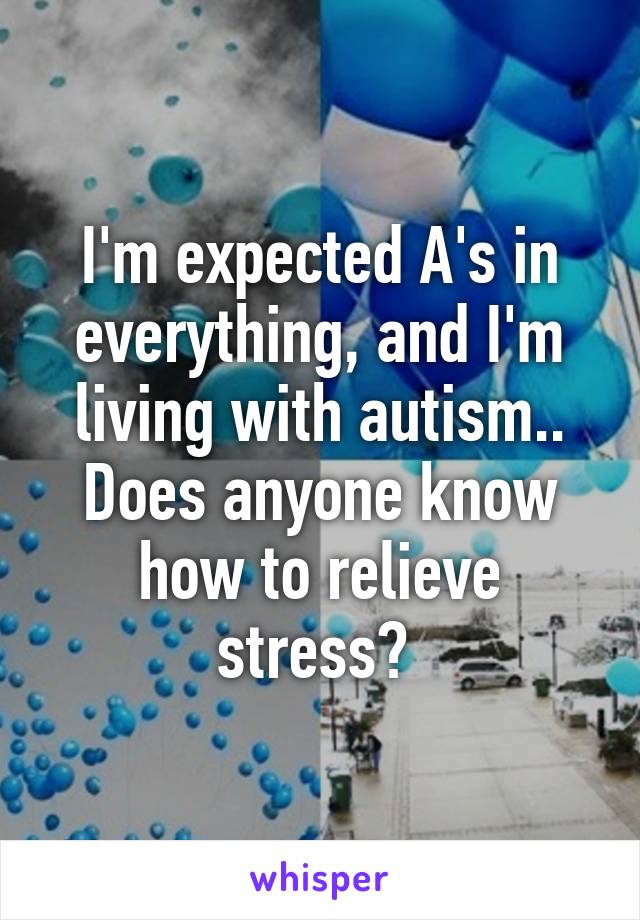 I'm expected A's in everything, and I'm living with autism.. Does anyone know how to relieve stress? 