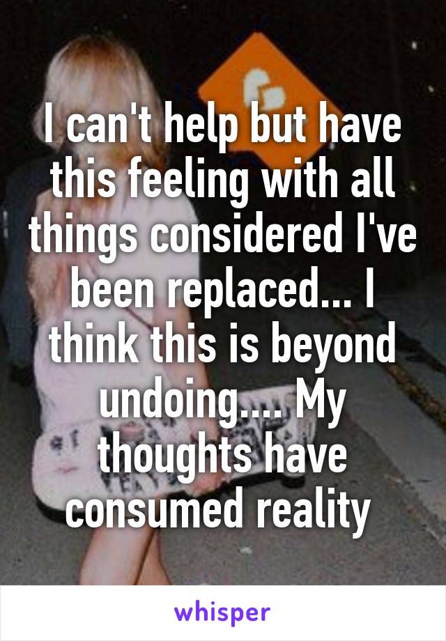 I can't help but have this feeling with all things considered I've been replaced... I think this is beyond undoing.... My thoughts have consumed reality 