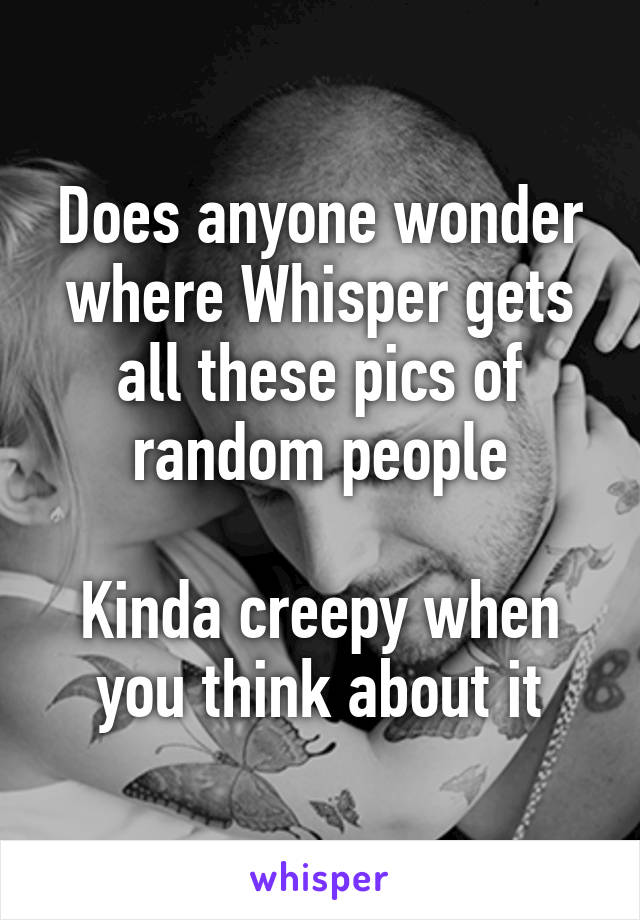 Does anyone wonder where Whisper gets all these pics of random people

Kinda creepy when you think about it