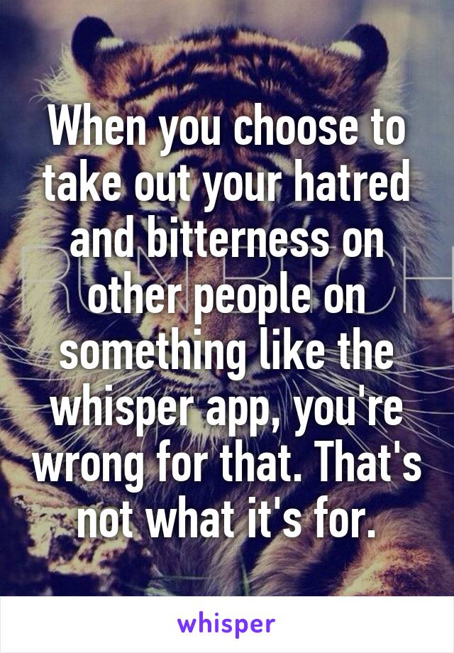 When you choose to take out your hatred and bitterness on other people on something like the whisper app, you're wrong for that. That's not what it's for.