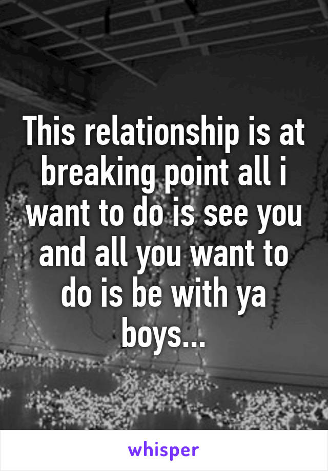 This relationship is at breaking point all i want to do is see you and all you want to do is be with ya boys...