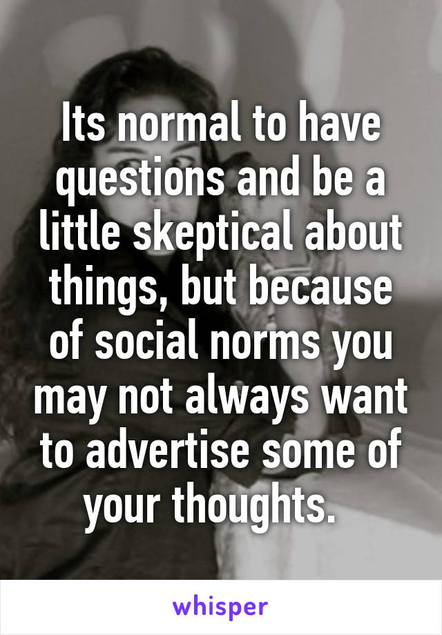 Its normal to have questions and be a little skeptical about things, but because of social norms you may not always want to advertise some of your thoughts.  