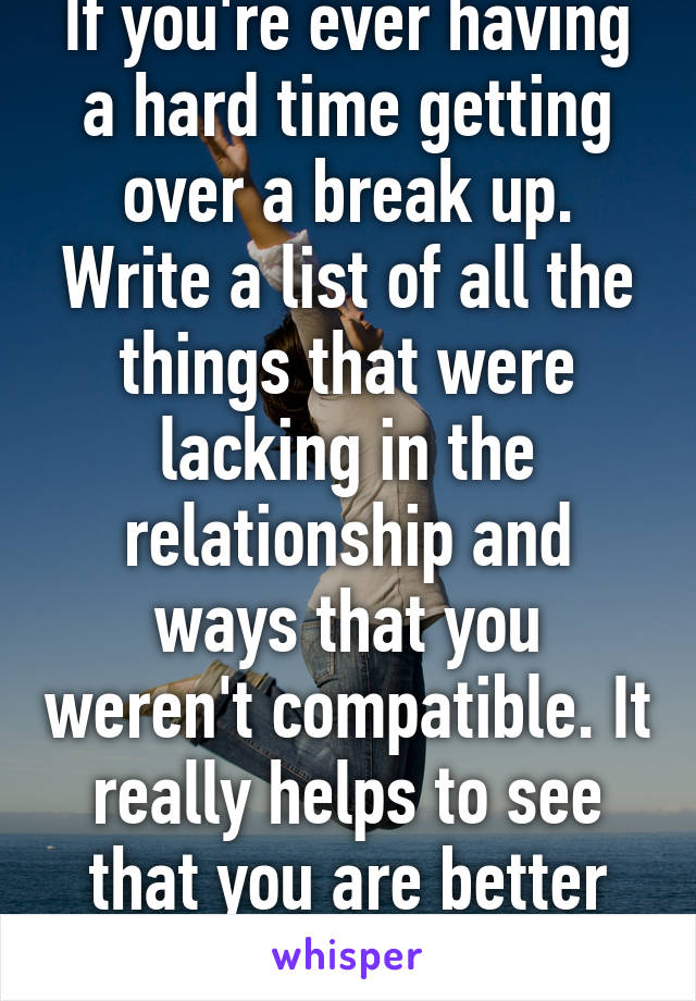 If you're ever having a hard time getting over a break up. Write a list of all the things that were lacking in the relationship and ways that you weren't compatible. It really helps to see that you are better off..