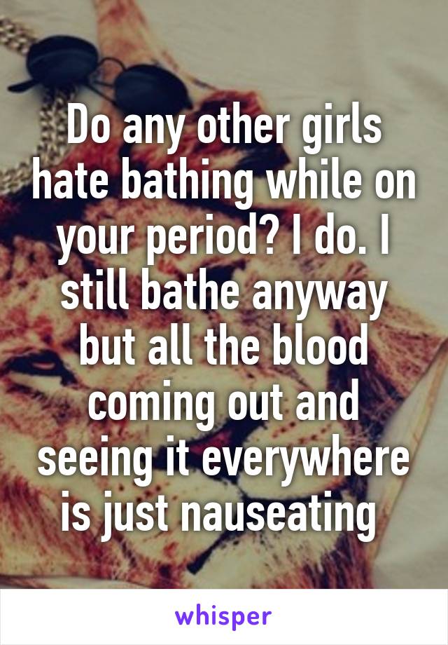 Do any other girls hate bathing while on your period? I do. I still bathe anyway but all the blood coming out and seeing it everywhere is just nauseating 