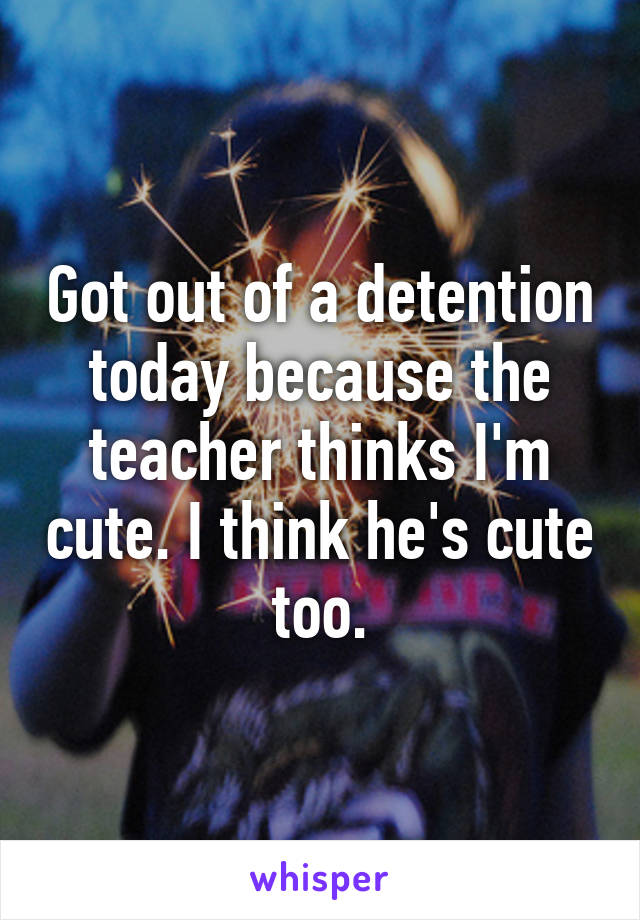 Got out of a detention today because the teacher thinks I'm cute. I think he's cute too.