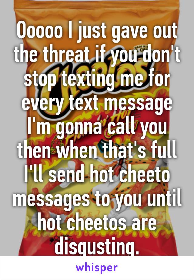 Ooooo I just gave out the threat if you don't stop texting me for every text message I'm gonna call you then when that's full I'll send hot cheeto messages to you until hot cheetos are disgusting.