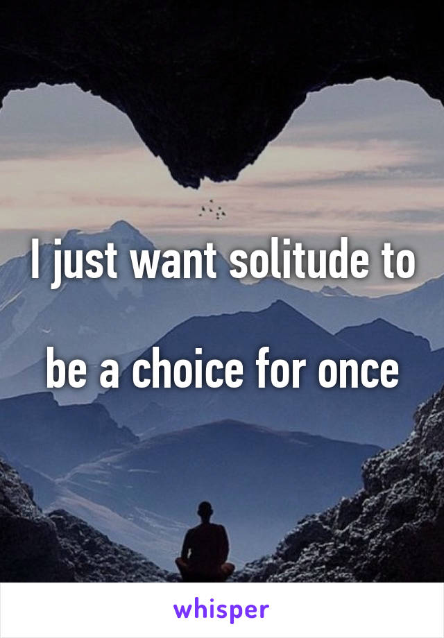 I just want solitude to

be a choice for once