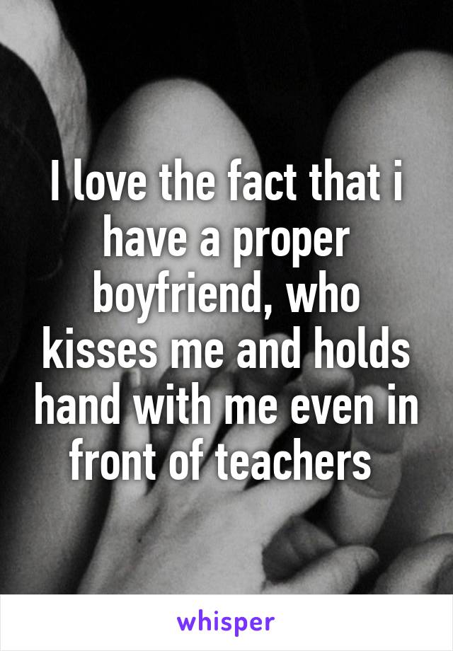 I love the fact that i have a proper boyfriend, who kisses me and holds hand with me even in front of teachers 