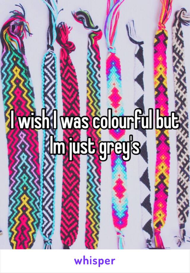 I wish I was colourful but Im just grey's