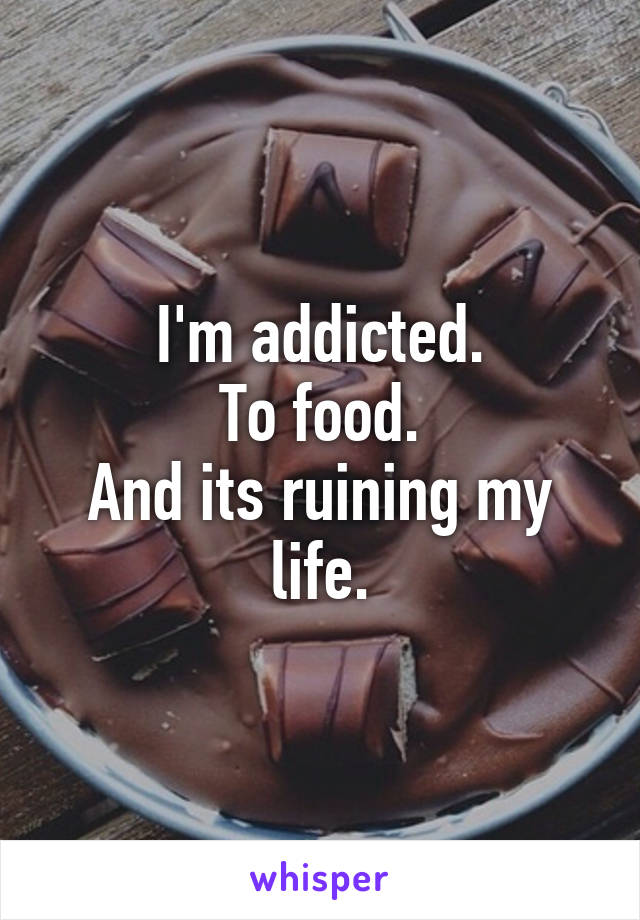 I'm addicted.
To food.
And its ruining my life.