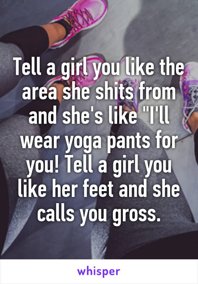 Tell a girl you like the area she shits from and she's like "I'll wear yoga pants for you! Tell a girl you like her feet and she calls you gross.