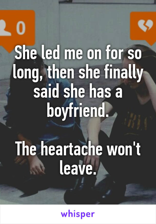 She led me on for so long, then she finally said she has a boyfriend.

The heartache won't leave.